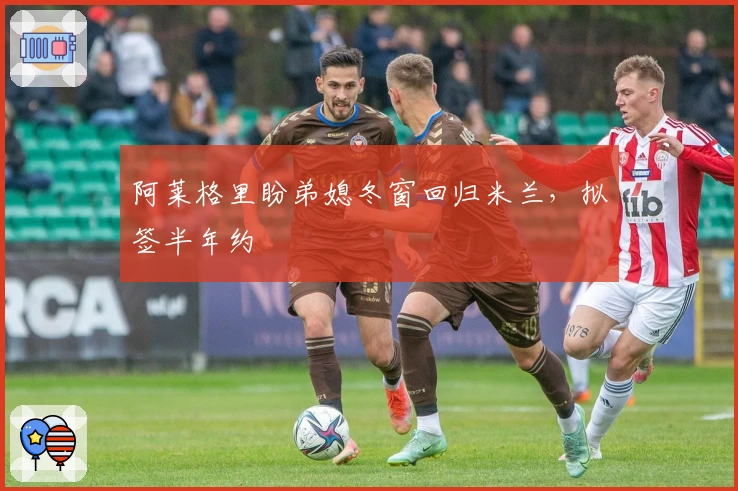 阿莱格里盼弟媳冬窗回归米兰，拟签半年约