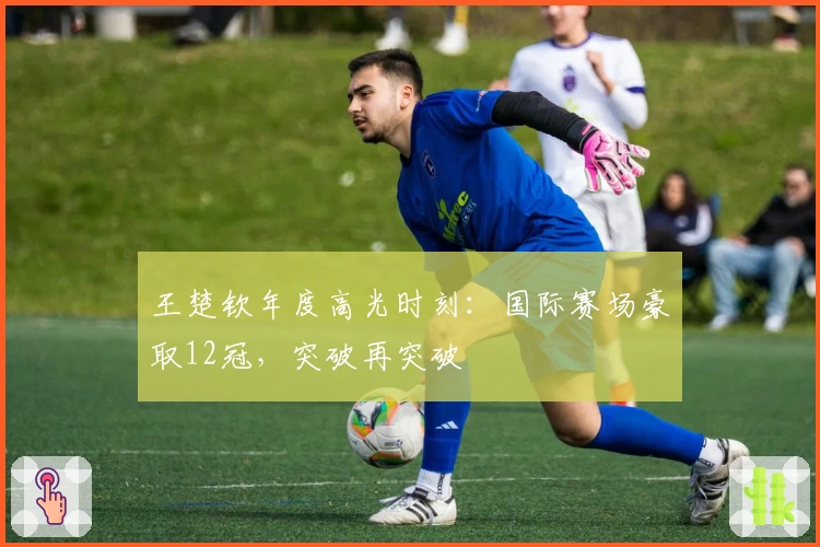 王楚钦年度高光时刻：国际赛场豪取12冠，突破再突破