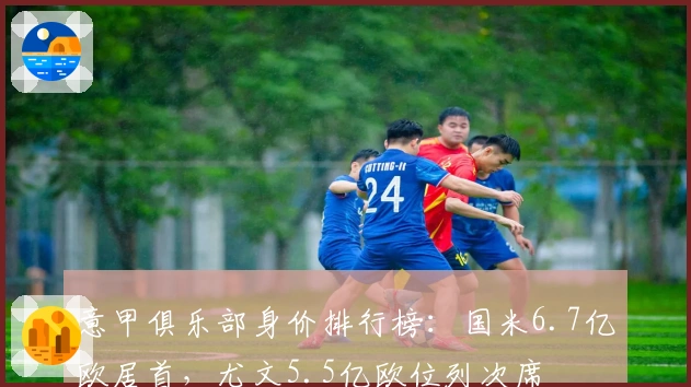 意甲俱乐部身价排行榜：国米6.7亿欧居首，尤文5.5亿欧位列次席