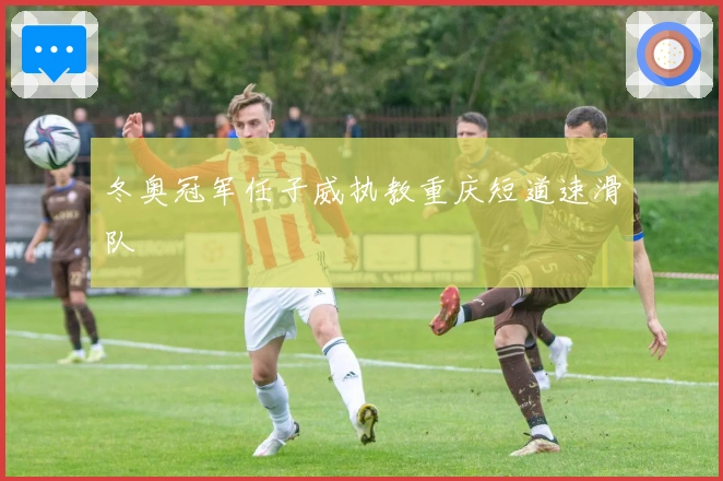 冬奥冠军任子威执教重庆短道速滑队