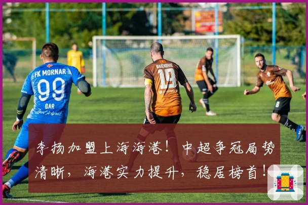 李扬加盟上海海港！中超争冠局势清晰，海港实力提升，稳居榜首！