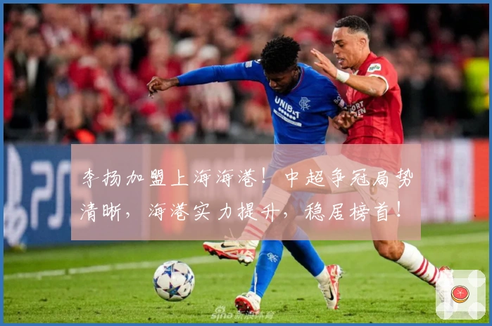李扬加盟上海海港！中超争冠局势清晰，海港实力提升，稳居榜首！