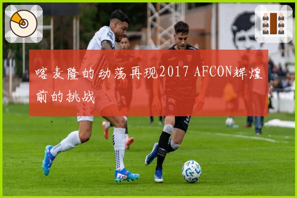 喀麦隆的动荡再现2017 AFCON辉煌前的挑战