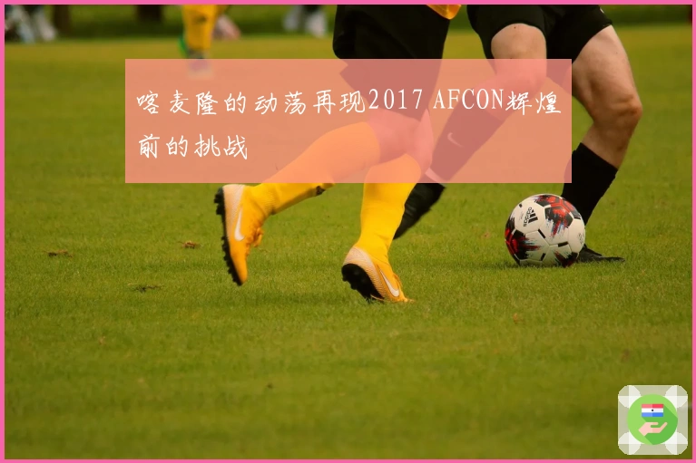 喀麦隆的动荡再现2017 AFCON辉煌前的挑战